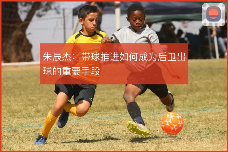 朱辰杰：带球推进如何成为后卫出球的重要手段
