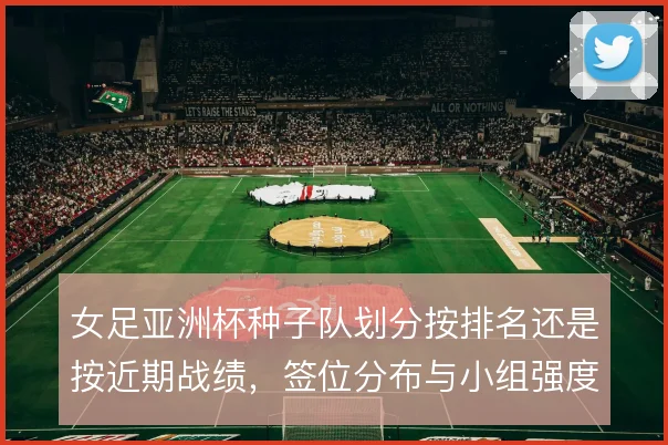 女足亚洲杯种子队划分按排名还是按近期战绩,签位分布与小组强度如何取舍