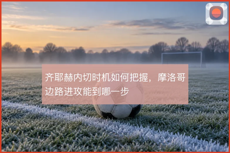 齐耶赫内切时机如何把握,摩洛哥边路进攻能到哪一步