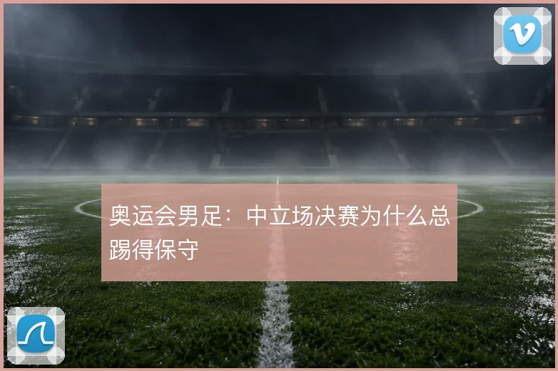 奥运会男足：中立场决赛为什么总踢得保守
