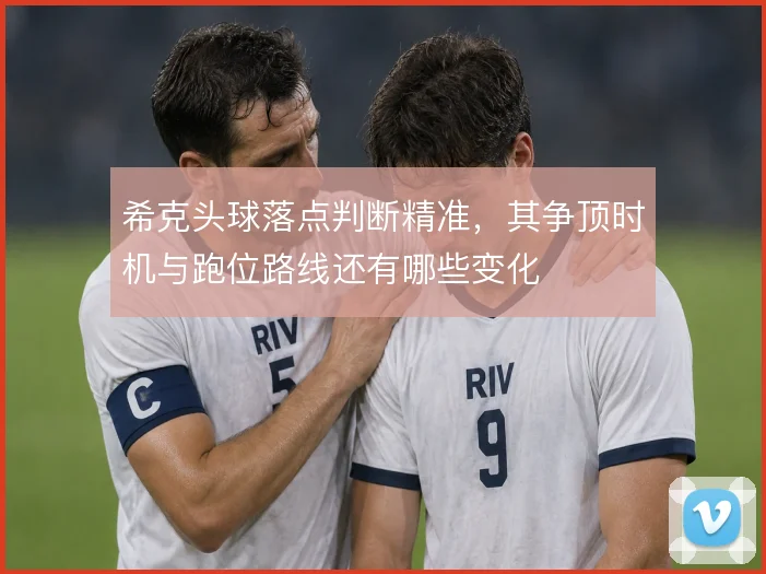 希克头球落点判断精准,其争顶时机与跑位路线还有哪些变化
