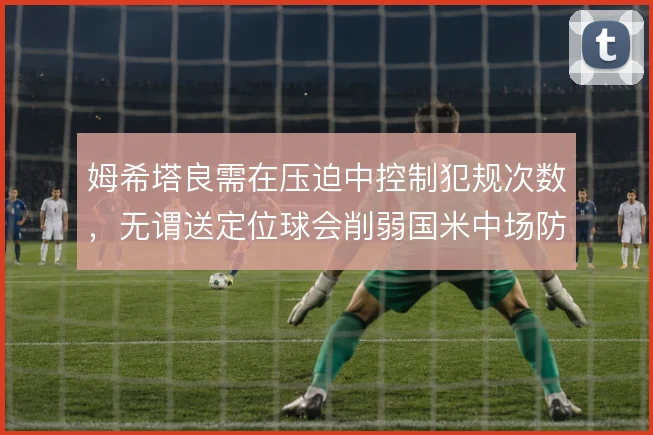 姆希塔良需在压迫中控制犯规次数,无谓送定位球会削弱国米中场防守稳定性