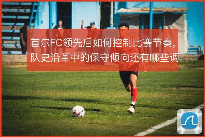 首尔FC领先后如何控制比赛节奏，队史沿革中的保守倾向还有哪些调整空间