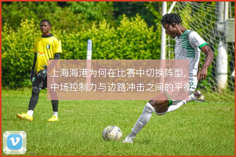 上海海港为何在比赛中切换阵型,中场控制力与边路冲击之间的平衡选择
