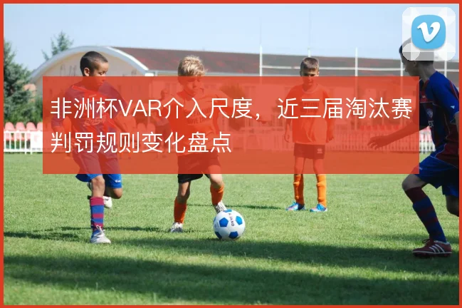 非洲杯VAR介入尺度,近三届淘汰赛判罚规则变化盘点