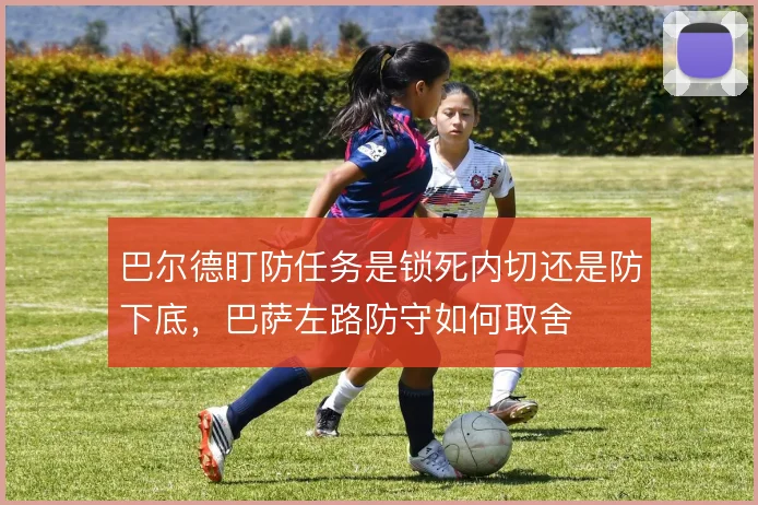 巴尔德盯防任务是锁死内切还是防下底,巴萨左路防守如何取舍