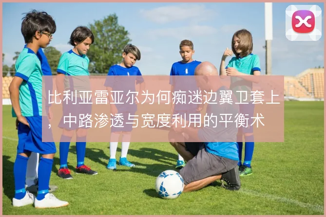 比利亚雷亚尔为何痴迷边翼卫套上，中路渗透与宽度利用的平衡术