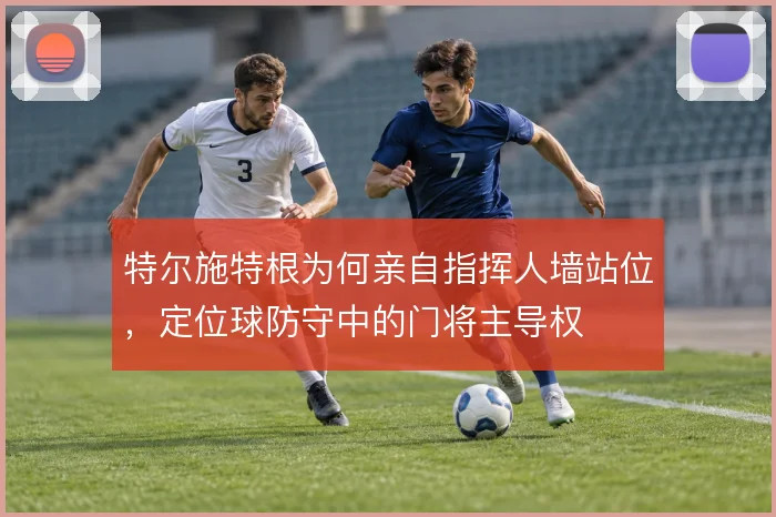 特尔施特根为何亲自指挥人墙站位，定位球防守中的门将主导权