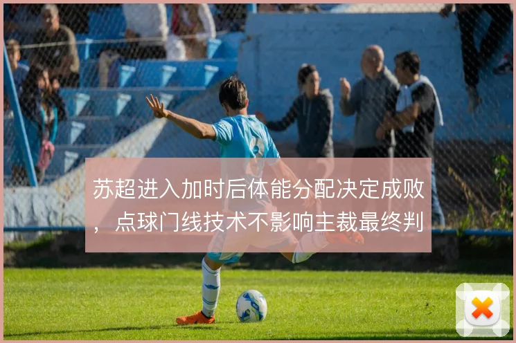 苏超进入加时后体能分配决定成败,点球门线技术不影响主裁最终判罚尺度