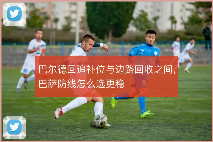 巴尔德回追补位与边路回收之间，巴萨防线怎么选更稳