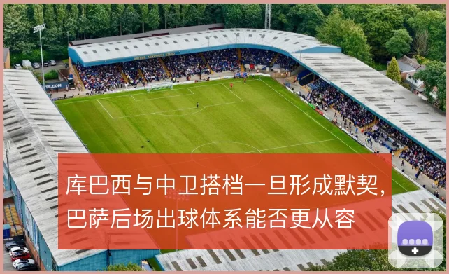 库巴西与中卫搭档一旦形成默契，巴萨后场出球体系能否更从容