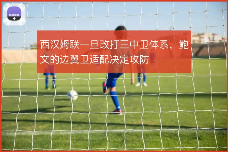 西汉姆联一旦改打三中卫体系,鲍文的边翼卫适配决定攻防