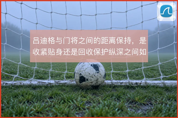 吕迪格与门将之间的距离保持,是收紧贴身还是回收保护纵深之间如何取舍