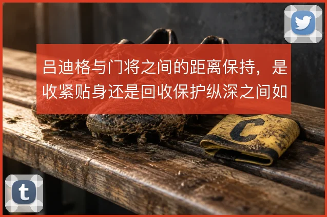 吕迪格与门将之间的距离保持，是收紧贴身还是回收保护纵深之间如何取舍