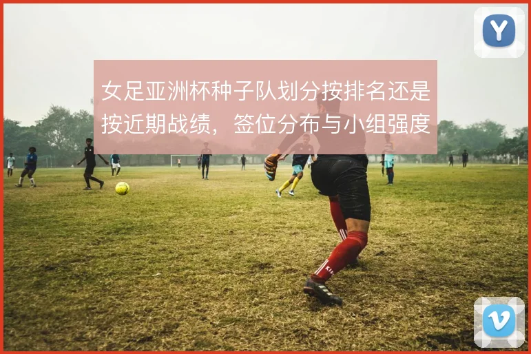 女足亚洲杯种子队划分按排名还是按近期战绩,签位分布与小组强度如何取舍