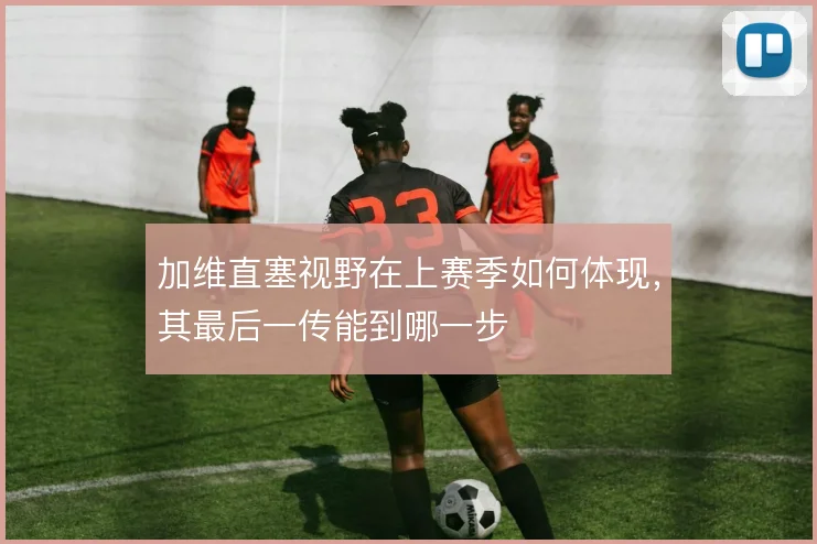 加维直塞视野在上赛季如何体现，其最后一传能到哪一步