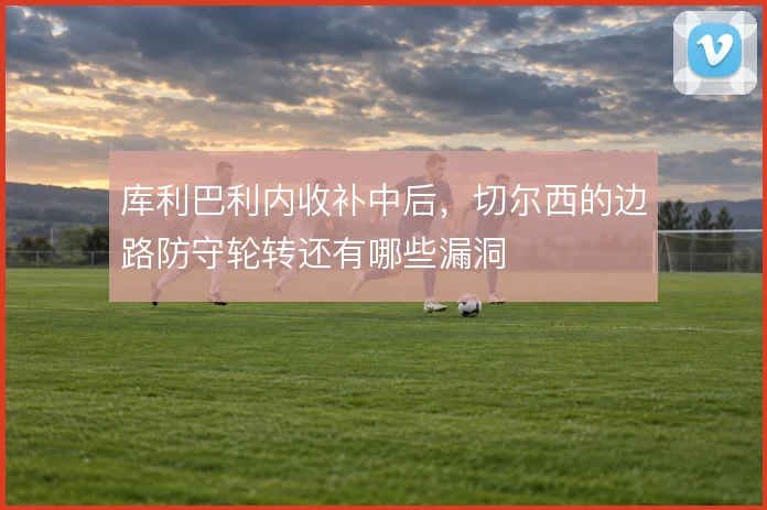 库利巴利内收补中后，切尔西的边路防守轮转还有哪些漏洞
